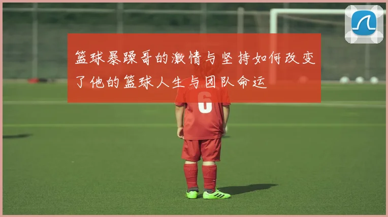 篮球暴躁哥的激情与坚持如何改变了他的篮球人生与团队命运
