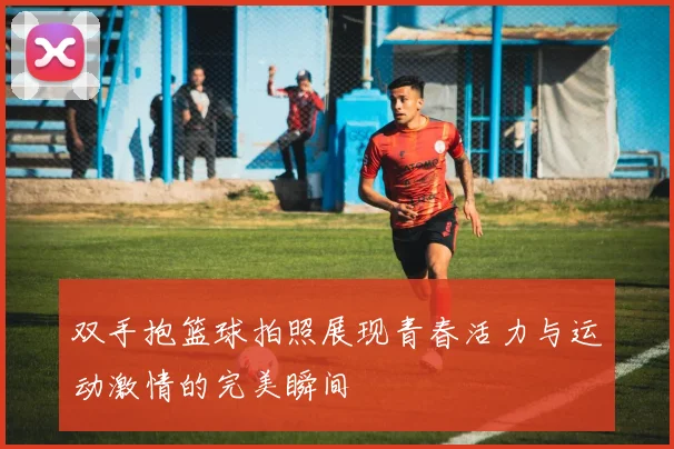 双手抱篮球拍照展现青春活力与运动激情的完美瞬间