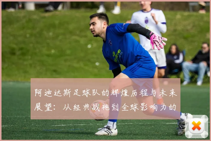 阿迪达斯足球队的辉煌历程与未来展望：从经典战袍到全球影响力的崛起