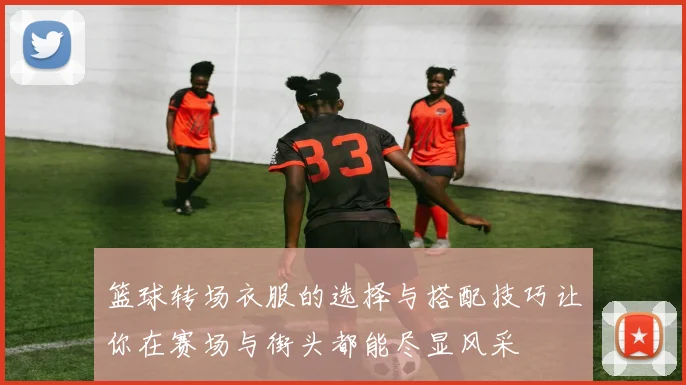 篮球转场衣服的选择与搭配技巧让你在赛场与街头都能尽显风采